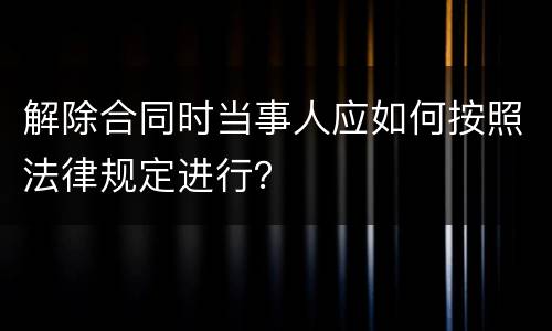 解除合同时当事人应如何按照法律规定进行？
