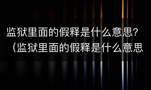 监狱里面的假释是什么意思？（监狱里面的假释是什么意思呀）