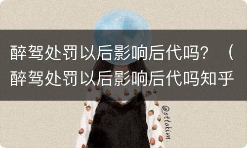 醉驾处罚以后影响后代吗？（醉驾处罚以后影响后代吗知乎）