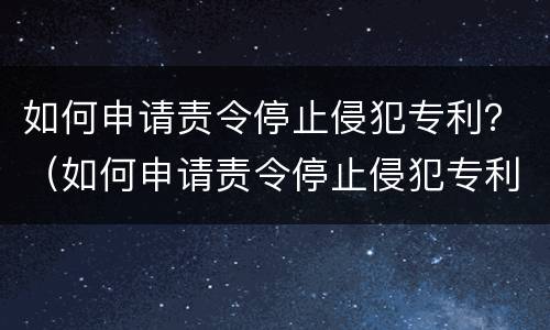 如何申请责令停止侵犯专利？（如何申请责令停止侵犯专利罪）