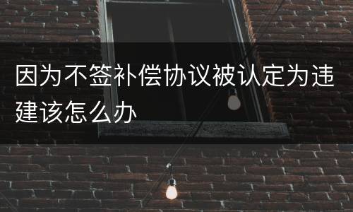 因为不签补偿协议被认定为违建该怎么办