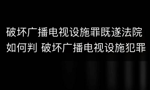 破坏广播电视设施罪既遂法院如何判 破坏广播电视设施犯罪