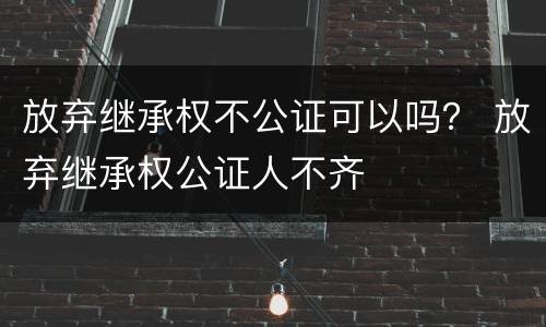 放弃继承权不公证可以吗？ 放弃继承权公证人不齐