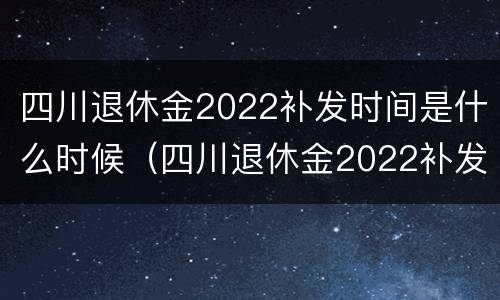 四川退休金2022补发时间是什么时候（四川退休金2022补发时间是什么时候发放）