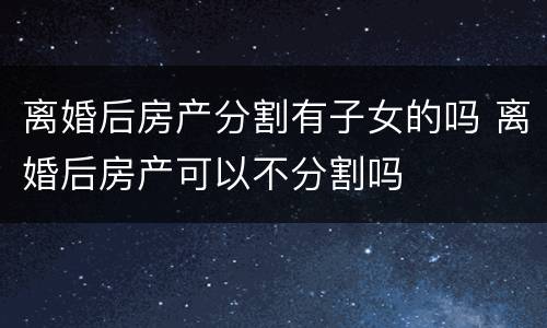 离婚后房产分割有子女的吗 离婚后房产可以不分割吗
