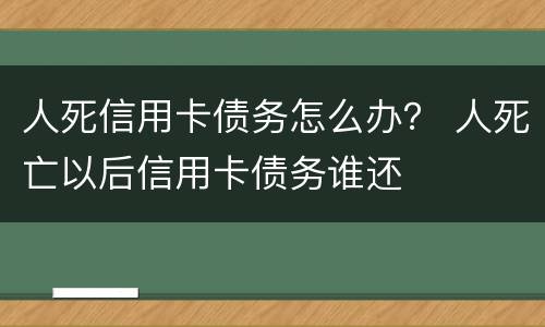 人死信用卡债务怎么办？ 人死亡以后信用卡债务谁还