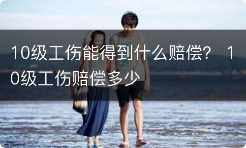 10级工伤能得到什么赔偿？ 10级工伤赔偿多少