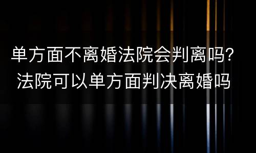 单方面不离婚法院会判离吗？ 法院可以单方面判决离婚吗