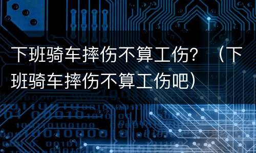 下班骑车摔伤不算工伤？（下班骑车摔伤不算工伤吧）