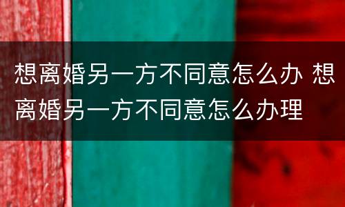 想离婚另一方不同意怎么办 想离婚另一方不同意怎么办理