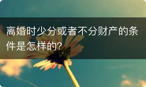 离婚时少分或者不分财产的条件是怎样的？