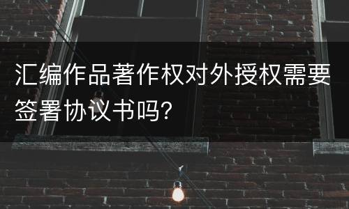 汇编作品著作权对外授权需要签署协议书吗？