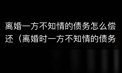 离婚一方不知情的债务怎么偿还（离婚时一方不知情的债务）
