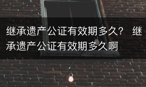 继承遗产公证有效期多久？ 继承遗产公证有效期多久啊