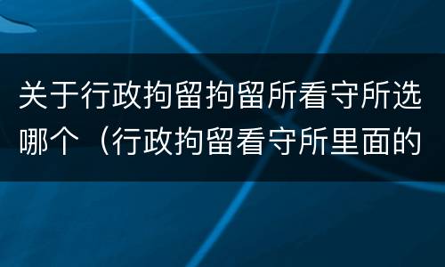 关于行政拘留拘留所看守所选哪个（行政拘留看守所里面的生活是怎么样的）