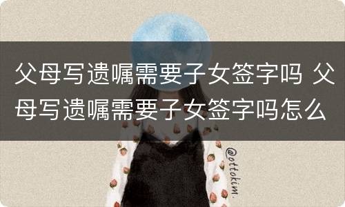 父母写遗嘱需要子女签字吗 父母写遗嘱需要子女签字吗怎么写