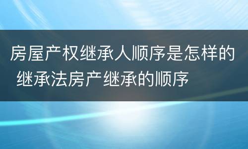 房屋产权继承人顺序是怎样的 继承法房产继承的顺序