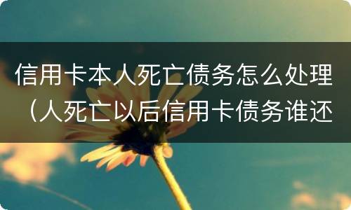 信用卡本人死亡债务怎么处理（人死亡以后信用卡债务谁还）
