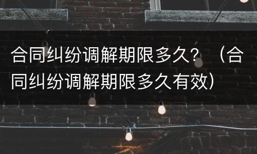 合同纠纷调解期限多久？（合同纠纷调解期限多久有效）