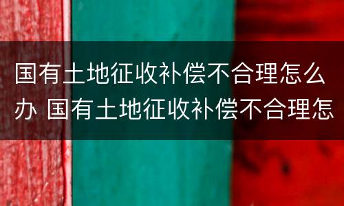 国有土地征收补偿不合理怎么办 国有土地征收补偿不合理怎么办呢