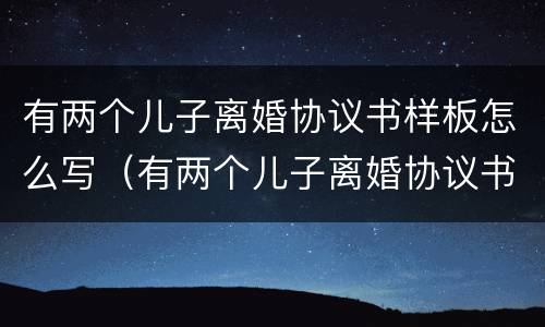 有两个儿子离婚协议书样板怎么写（有两个儿子离婚协议书样板怎么写才有效）