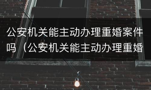 公安机关能主动办理重婚案件吗（公安机关能主动办理重婚案件吗知乎）