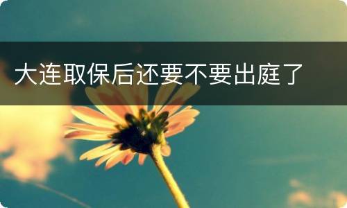 大连取保后还要不要出庭了