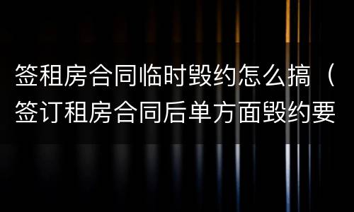 签租房合同临时毁约怎么搞（签订租房合同后单方面毁约要怎么处理）