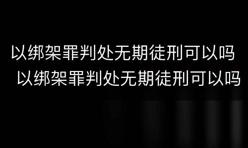 以绑架罪判处无期徒刑可以吗 以绑架罪判处无期徒刑可以吗判多少年