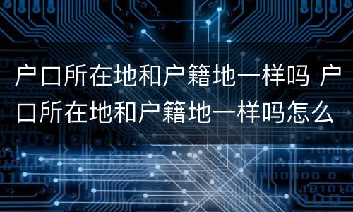户口所在地和户籍地一样吗 户口所在地和户籍地一样吗怎么填
