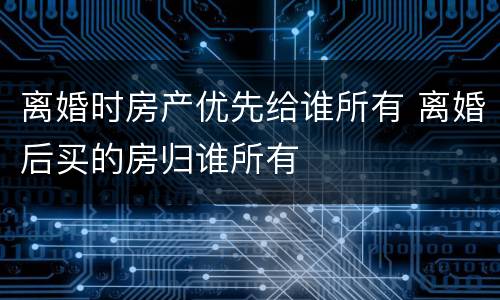 离婚时房产优先给谁所有 离婚后买的房归谁所有