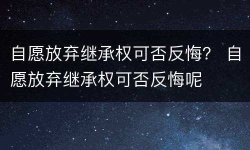 自愿放弃继承权可否反悔？ 自愿放弃继承权可否反悔呢
