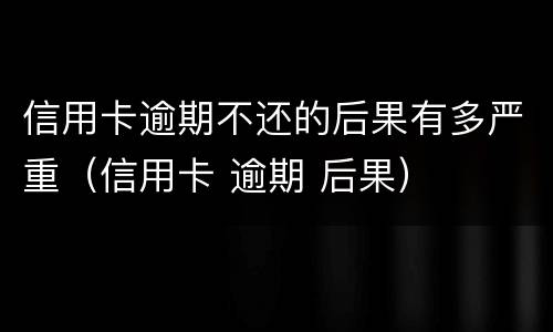 信用卡逾期不还的后果有多严重（信用卡 逾期 后果）