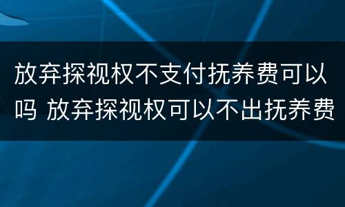 放弃探视权不支付抚养费可以吗 放弃探视权可以不出抚养费吗