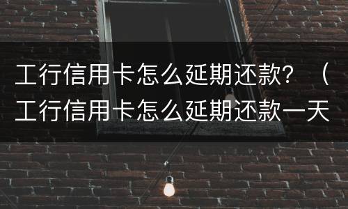 工行信用卡怎么延期还款？（工行信用卡怎么延期还款一天）