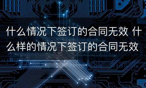 什么情况下签订的合同无效 什么样的情况下签订的合同无效