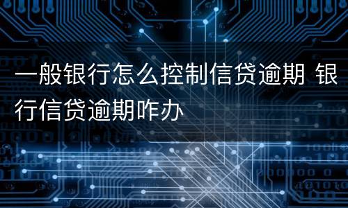一般银行怎么控制信贷逾期 银行信贷逾期咋办