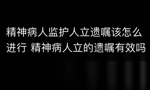精神病人监护人立遗嘱该怎么进行 精神病人立的遗嘱有效吗
