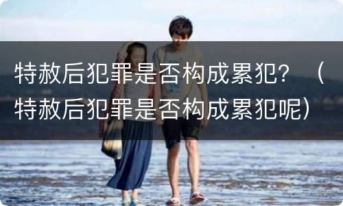 特赦后犯罪是否构成累犯？（特赦后犯罪是否构成累犯呢）