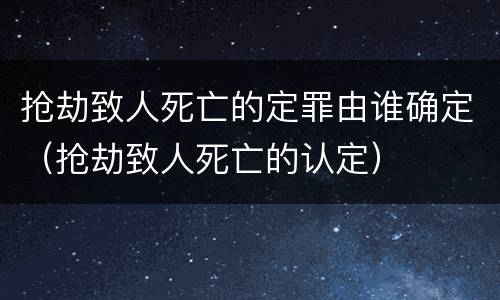 抢劫致人死亡的定罪由谁确定（抢劫致人死亡的认定）