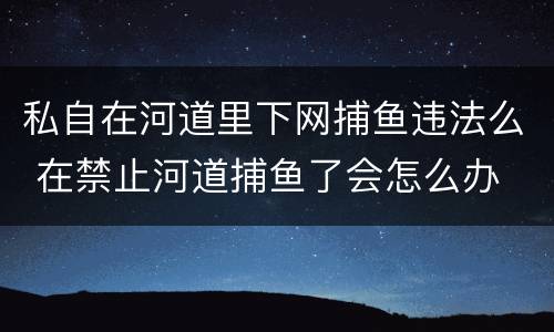 私自在河道里下网捕鱼违法么 在禁止河道捕鱼了会怎么办