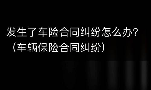 发生了车险合同纠纷怎么办？（车辆保险合同纠纷）