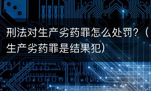 刑法对生产劣药罪怎么处罚?（生产劣药罪是结果犯）