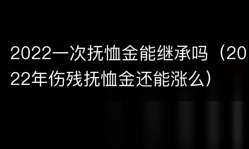 2022一次抚恤金能继承吗（2022年伤残抚恤金还能涨么）