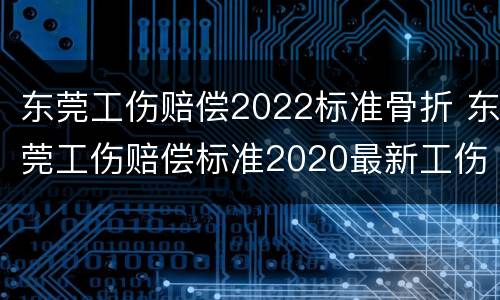 东莞工伤赔偿2022标准骨折 东莞工伤赔偿标准2020最新工伤赔偿标准
