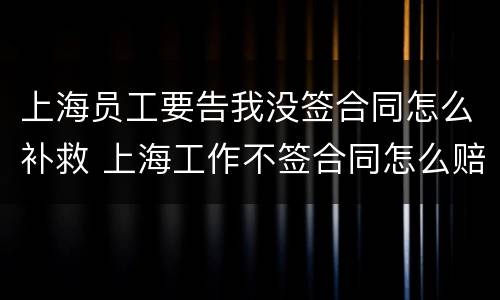 上海员工要告我没签合同怎么补救 上海工作不签合同怎么赔偿