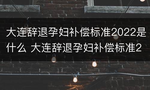 大连辞退孕妇补偿标准2022是什么 大连辞退孕妇补偿标准2022是什么时候发