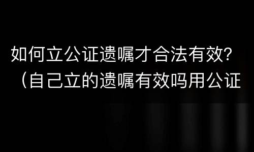 如何立公证遗嘱才合法有效？（自己立的遗嘱有效吗用公证吗）