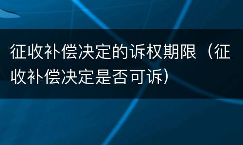征收补偿决定的诉权期限（征收补偿决定是否可诉）