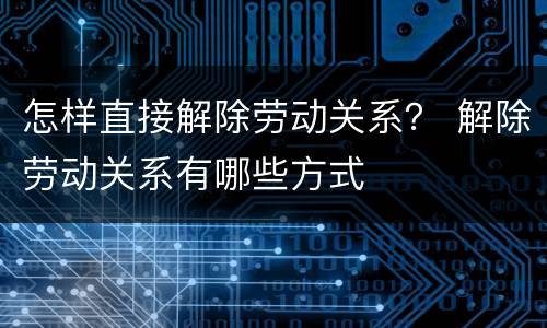 怎样直接解除劳动关系？ 解除劳动关系有哪些方式